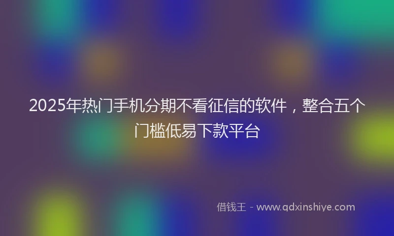 2025年热门手机分期不看征信的软件，整合五个门槛低易下款平台
