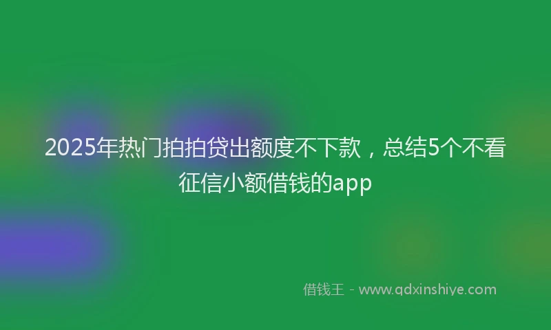 2025年热门拍拍贷出额度不下款，总结5个不看征信小额借钱的app