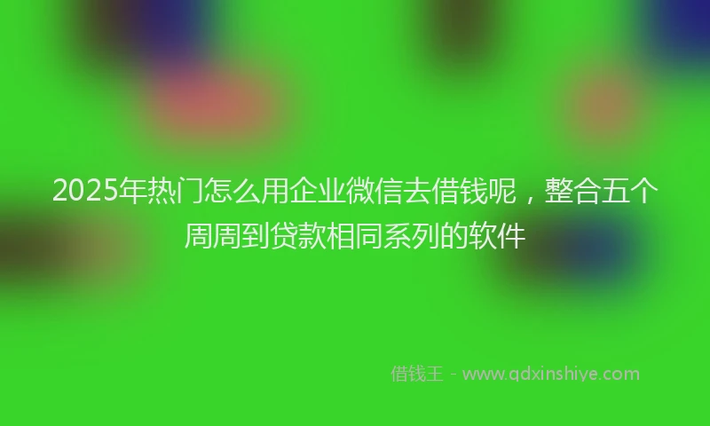 2025年热门怎么用企业微信去借钱呢，整合五个周周到贷款相同系列的软件
