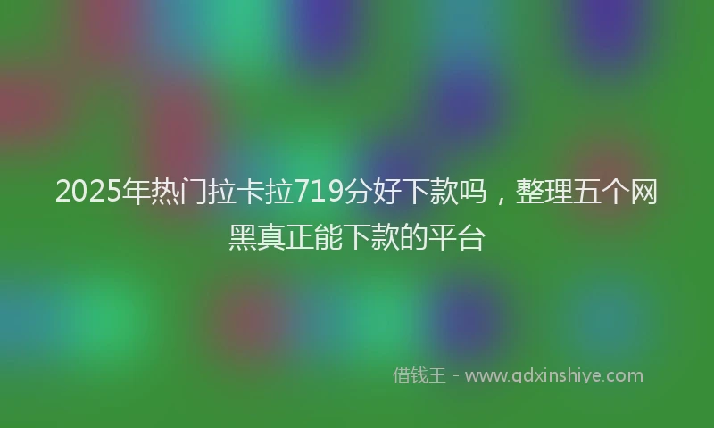 2025年热门拉卡拉719分好下款吗，整理五个网黑真正能下款的平台