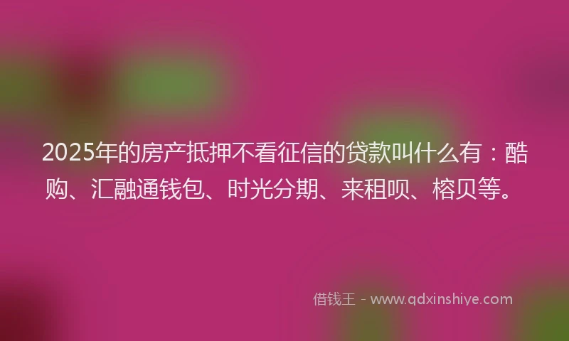 2025年的房产抵押不看征信的贷款叫什么有：酷购、汇融通钱包、时光分期、来租呗、榕贝等。