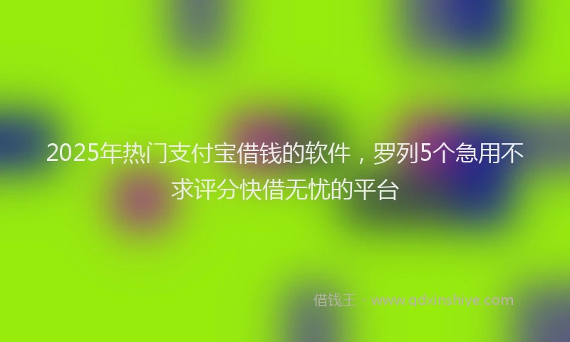 2025年热门支付宝借钱的软件，罗列5个急用不求评分快借无忧的平台