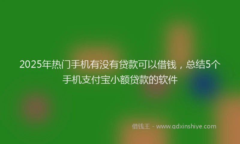 2025年热门手机有没有贷款可以借钱，总结5个手机支付宝小额贷款的软件