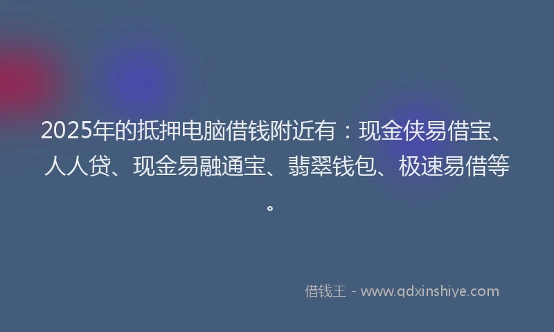 2025年的抵押电脑借钱附近有：现金侠易借宝、人人贷、现金易融通宝、翡翠钱包、极速易借等。