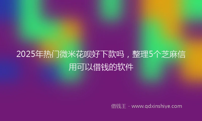 2025年热门微米花呗好下款吗，整理5个芝麻信用可以借钱的软件