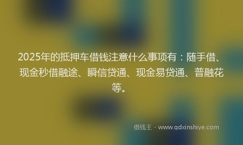 2025年的抵押车借钱注意什么事项有：随手借、现金秒借融途、瞬信贷通、现金易贷通、普融花等。