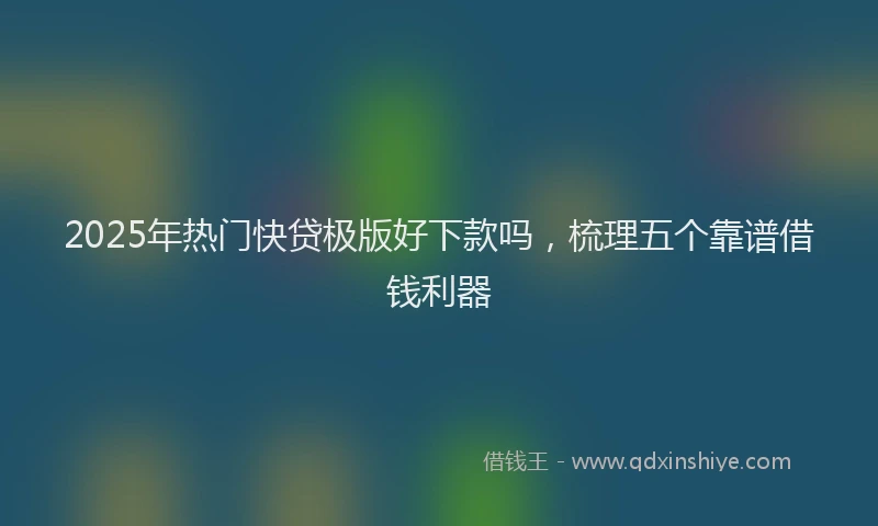 2025年热门快贷极版好下款吗，梳理五个靠谱借钱利器