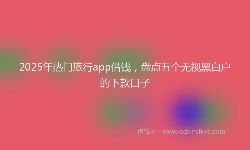 2025年热门旅行app借钱，盘点五个无视黑白户的下款口子