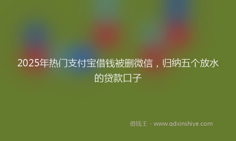 2025年热门支付宝借钱被删微信，归纳五个放水的贷款口子