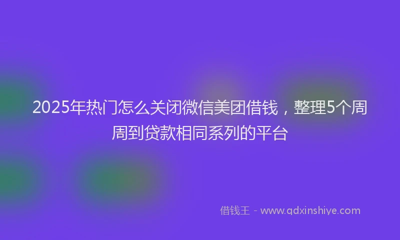2025年热门怎么关闭微信美团借钱，整理5个周周到贷款相同系列的平台
