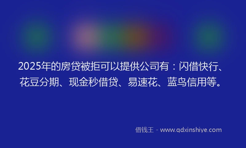 2025年的房贷被拒可以提供公司有：闪借快行、花豆分期、现金秒借贷、易速花、蓝鸟信用等。