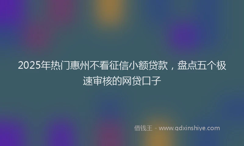 2025年热门惠州不看征信小额贷款，盘点五个极速审核的网贷口子