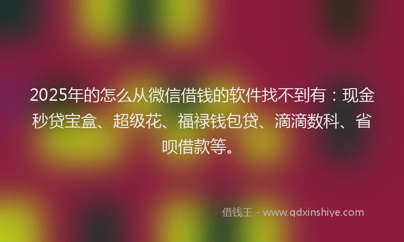 2025年的怎么从微信借钱的软件找不到有：现金秒贷宝盒、超级花、福禄钱包贷、滴滴数科、省呗借款等。