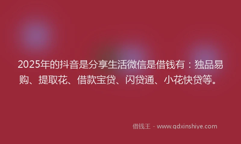 2025年的抖音是分享生活微信是借钱有：独品易购、提取花、借款宝贷、闪贷通、小花快贷等。