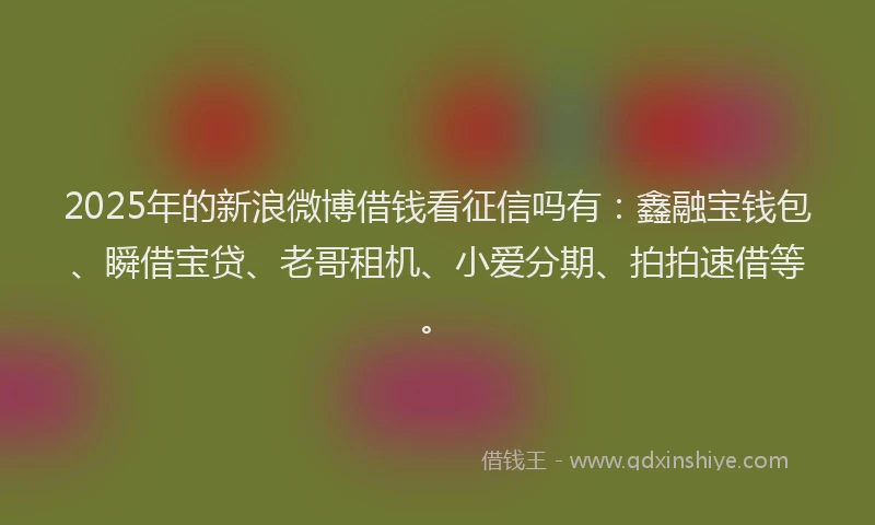 2025年的新浪微博借钱看征信吗有：鑫融宝钱包、瞬借宝贷、老哥租机、小爱分期、拍拍速借等。