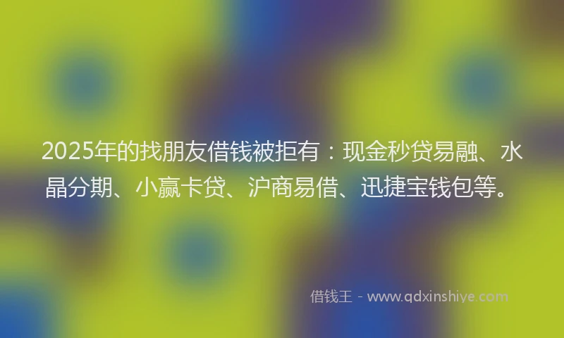 2025年的找朋友借钱被拒有：现金秒贷易融、水晶分期、小赢卡贷、沪商易借、迅捷宝钱包等。