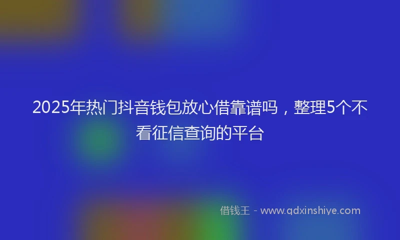 2025年热门抖音钱包放心借靠谱吗，整理5个不看征信查询的平台