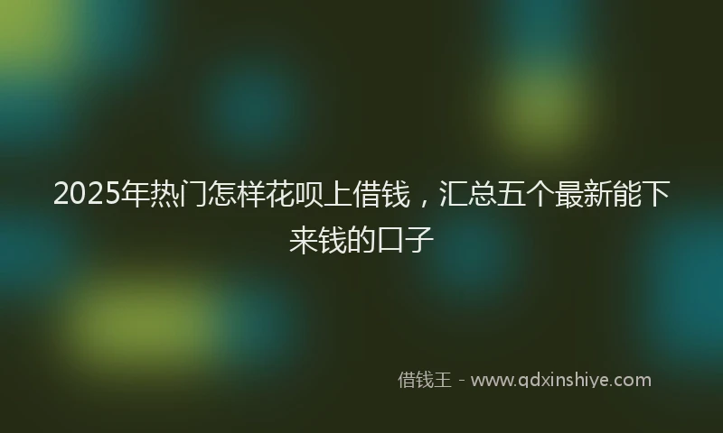 2025年热门怎样花呗上借钱，汇总五个最新能下来钱的口子