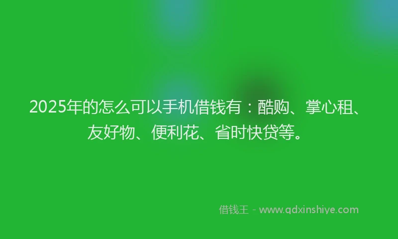 2025年的怎么可以手机借钱有：酷购、掌心租、友好物、便利花、省时快贷等。