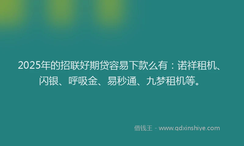 2025年的招联好期贷容易下款么有：诺祥租机、闪银、呼吸金、易秒通、九梦租机等。