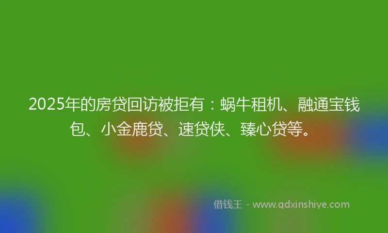 2025年的房贷回访被拒有：蜗牛租机、融通宝钱包、小金鹿贷、速贷侠、臻心贷等。