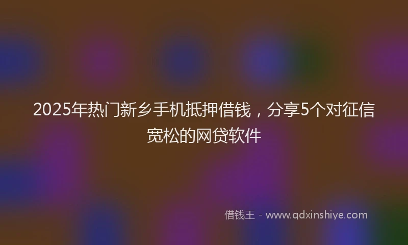 2025年热门新乡手机抵押借钱，分享5个对征信宽松的网贷软件