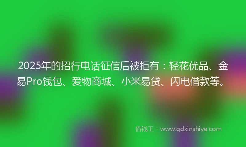 2025年的招行电话征信后被拒有：轻花优品、金易Pro钱包、爱物商城、小米易贷、闪电借款等。