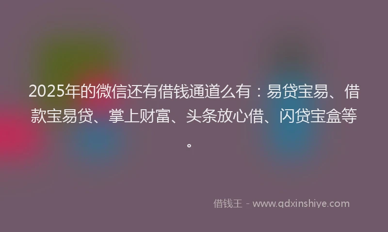 2025年的微信还有借钱通道么有：易贷宝易、借款宝易贷、掌上财富、头条放心借、闪贷宝盒等。