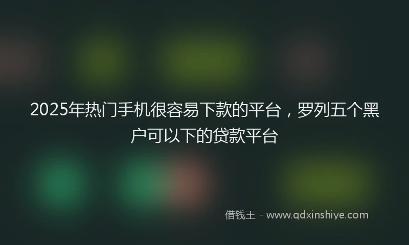 2025年热门手机很容易下款的平台，罗列五个黑户可以下的贷款平台