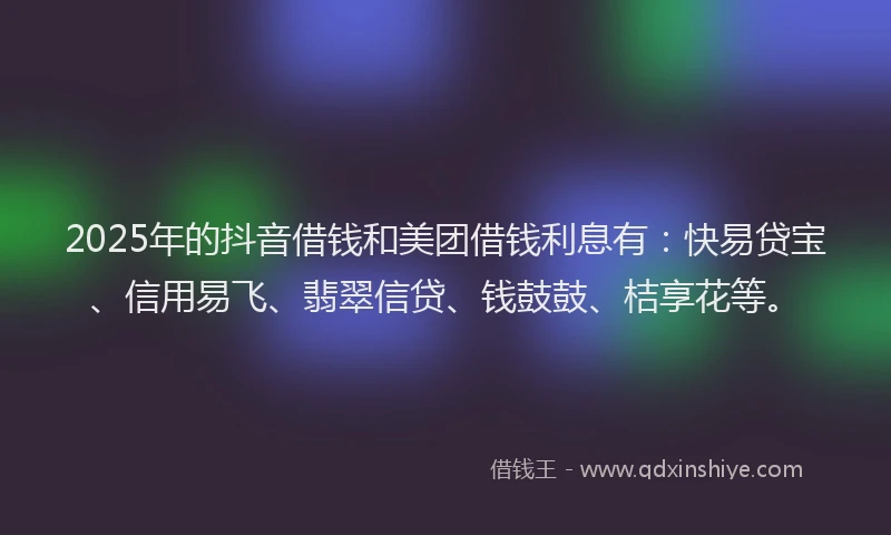 2025年的抖音借钱和美团借钱利息有：快易贷宝、信用易飞、翡翠信贷、钱鼓鼓、桔享花等。
