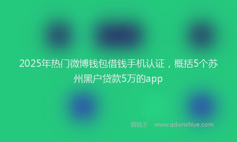 2025年热门微博钱包借钱手机认证，概括5个苏州黑户贷款5万的app