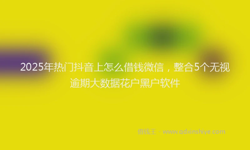 2025年热门抖音上怎么借钱微信，整合5个无视逾期大数据花户黑户软件