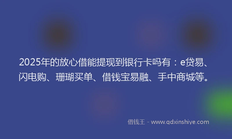 2025年的放心借能提现到银行卡吗有：e贷易、闪电购、珊瑚买单、借钱宝易融、手中商城等。