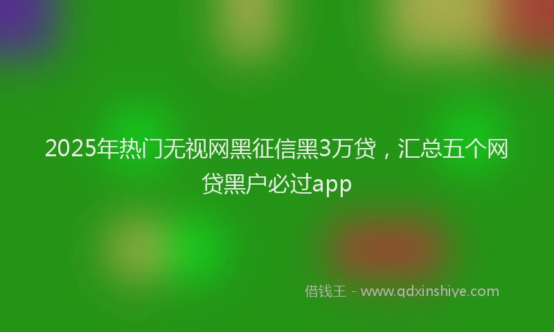 2025年热门无视网黑征信黑3万贷，汇总五个网贷黑户必过app