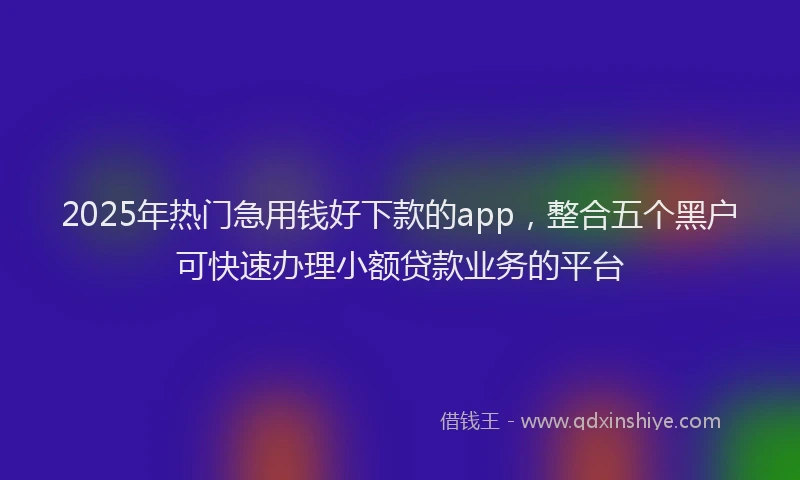 2025年热门急用钱好下款的app，整合五个黑户可快速办理小额贷款业务的平台