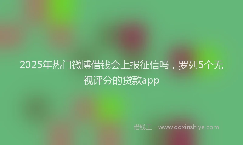 2025年热门微博借钱会上报征信吗，罗列5个无视评分的贷款app