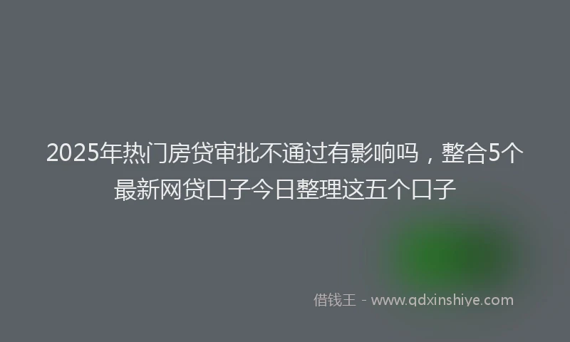 2025年热门房贷审批不通过有影响吗，整合5个最新网贷口子今日整理这五个口子