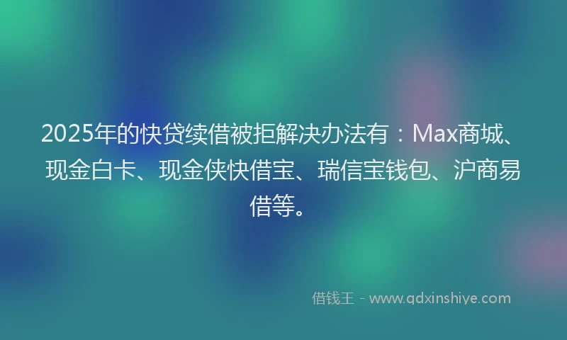 2025年的快贷续借被拒解决办法有：Max商城、现金白卡、现金侠快借宝、瑞信宝钱包、沪商易借等。