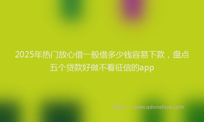 2025年热门放心借一般借多少钱容易下款，盘点五个贷款好做不看征信的app