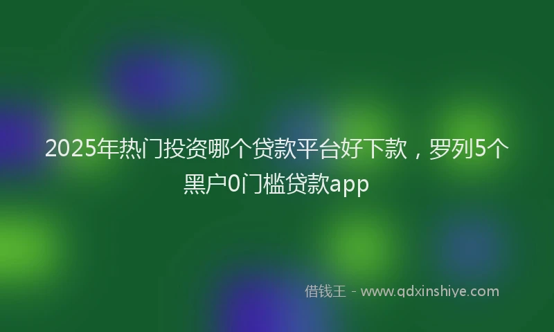 2025年热门投资哪个贷款平台好下款，罗列5个黑户0门槛贷款app