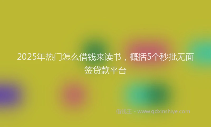 2025年热门怎么借钱来读书，概括5个秒批无面签贷款平台