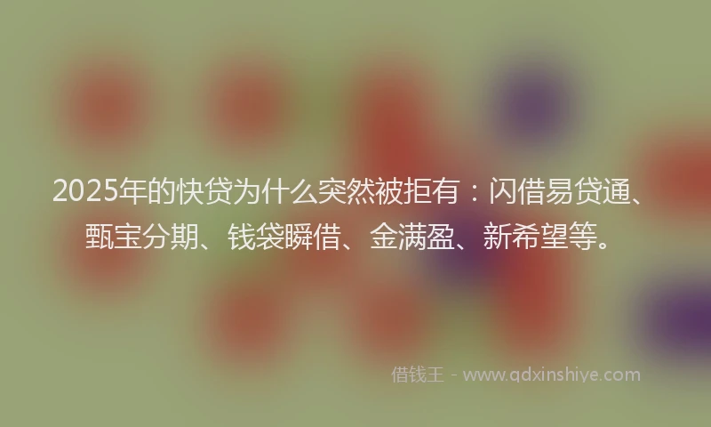2025年的快贷为什么突然被拒有：闪借易贷通、甄宝分期、钱袋瞬借、金满盈、新希望等。