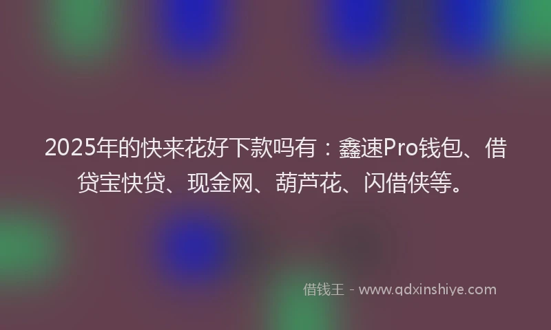 2025年的快来花好下款吗有：鑫速Pro钱包、借贷宝快贷、现金网、葫芦花、闪借侠等。