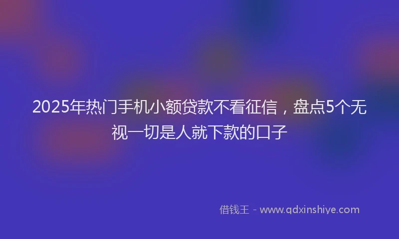 2025年热门手机小额贷款不看征信，盘点5个无视一切是人就下款的口子