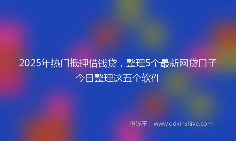 2025年热门抵押借钱贷，整理5个最新网贷口子今日整理这五个软件