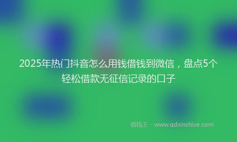 2025年热门抖音怎么用钱借钱到微信，盘点5个轻松借款无征信记录的口子