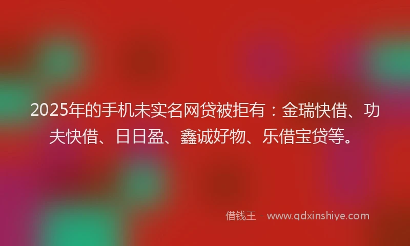 2025年的手机未实名网贷被拒有：金瑞快借、功夫快借、日日盈、鑫诚好物、乐借宝贷等。