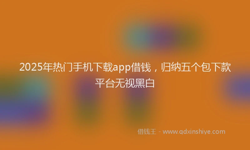 2025年热门手机下载app借钱，归纳五个包下款平台无视黑白