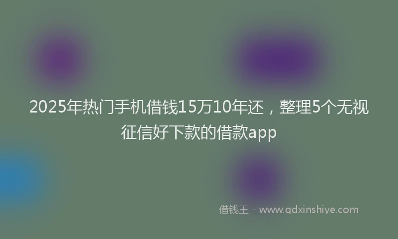 2025年热门手机借钱15万10年还，整理5个无视征信好下款的借款app