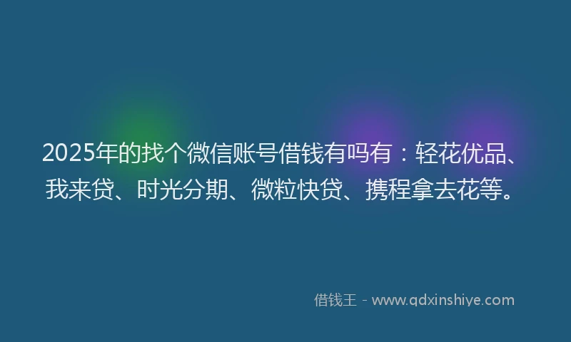 2025年的找个微信账号借钱有吗有：轻花优品、我来贷、时光分期、微粒快贷、携程拿去花等。